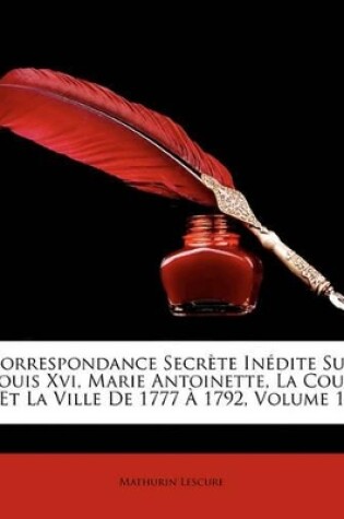 Cover of Correspondance Secrte Indite Sur Louis XVI, Marie Antoinette, La Cour Et La Ville de 1777 1792, Volume 1