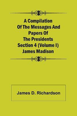 Book cover for A Compilation of the Messages and Papers of the Presidents Section 4 (Volume I) James Madison