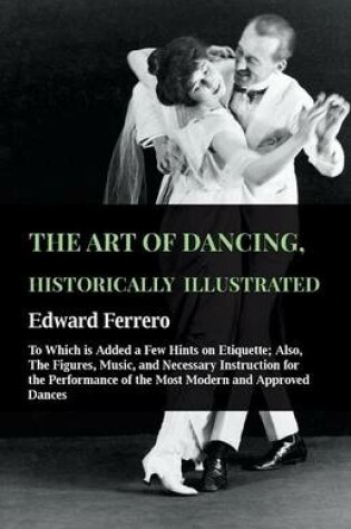 Cover of The Art Of Dancing, Historically Illustrated - To Which Is Added A Few Hints On Etiquette; Also, The Figures, Music, And Necessary Instruction For The Performance Of The Most Modern And Approved Dances, As Executed At The Private Academies Of The Author