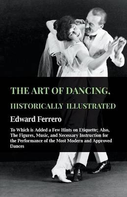 Cover of The Art Of Dancing, Historically Illustrated - To Which Is Added A Few Hints On Etiquette; Also, The Figures, Music, And Necessary Instruction For The Performance Of The Most Modern And Approved Dances, As Executed At The Private Academies Of The Author