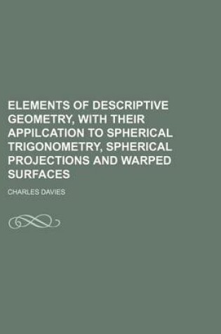 Cover of Elements of Descriptive Geometry, with Their Appilcation to Spherical Trigonometry, Spherical Projections and Warped Surfaces