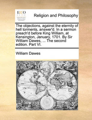 Book cover for The Objections, Against the Eternity of Hell Torments, Answer'd. in a Sermon Preach'd Before King William, at Kensington, January, 1701. by Sir William Dawes, ... the Second Edition. Part VI.