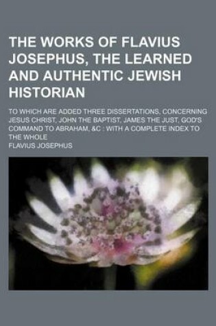 Cover of The Works of Flavius Josephus, the Learned and Authentic Jewish Historian; To Which Are Added Three Dissertations, Concerning Jesus Christ, John the Baptist, James the Just, God's Command to Abraham, &C with a Complete Index to the Whole