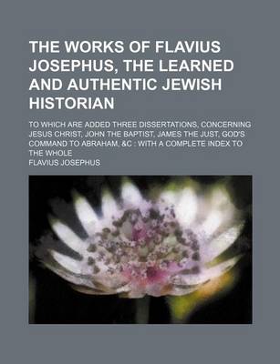 Book cover for The Works of Flavius Josephus, the Learned and Authentic Jewish Historian; To Which Are Added Three Dissertations, Concerning Jesus Christ, John the Baptist, James the Just, God's Command to Abraham, &C with a Complete Index to the Whole