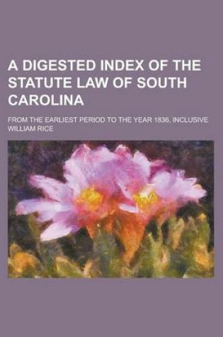 Cover of A Digested Index of the Statute Law of South Carolina; From the Earliest Period to the Year 1836, Inclusive