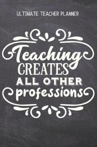 Cover of Teaching Creates All Other Professions - Ultimate Teacher Planner