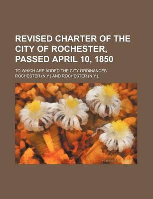 Book cover for Revised Charter of the City of Rochester, Passed April 10, 1850; To Which Are Added the City Ordinances