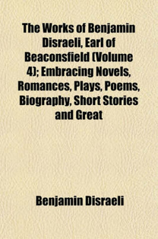 Cover of The Works of Benjamin Disraeli, Earl of Beaconsfield (Volume 4); Embracing Novels, Romances, Plays, Poems, Biography, Short Stories and Great