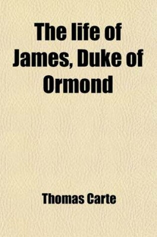 Cover of The Life of James, Duke of Ormond Volume 5; Containing an Account of the Most Remarkable Affairs of His Time, and Particularly of Ireland Under His Government with Appendix and a Collection of Letters, Serving to Verify the Most Material Facts in the Sai