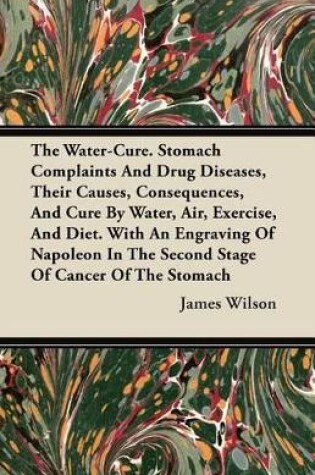Cover of The Water-Cure. Stomach Complaints And Drug Diseases, Their Causes, Consequences, And Cure By Water, Air, Exercise, And Diet. With An Engraving Of Napoleon In The Second Stage Of Cancer Of The Stomach