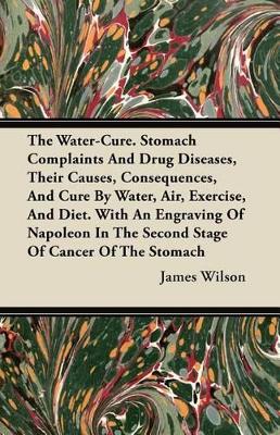 Book cover for The Water-Cure. Stomach Complaints And Drug Diseases, Their Causes, Consequences, And Cure By Water, Air, Exercise, And Diet. With An Engraving Of Napoleon In The Second Stage Of Cancer Of The Stomach