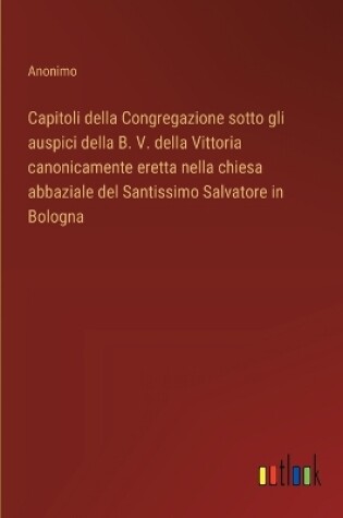 Cover of Capitoli della Congregazione sotto gli auspici della B. V. della Vittoria canonicamente eretta nella chiesa abbaziale del Santissimo Salvatore in Bologna