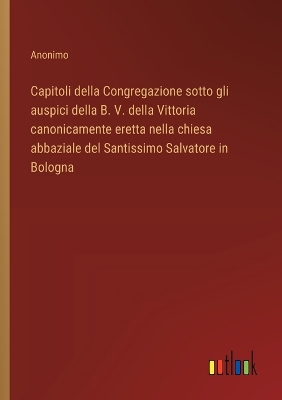 Book cover for Capitoli della Congregazione sotto gli auspici della B. V. della Vittoria canonicamente eretta nella chiesa abbaziale del Santissimo Salvatore in Bologna