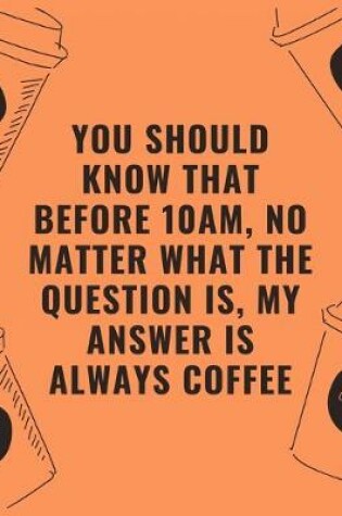 Cover of You should know that before 10am no matter what the question is my answer is always coffee