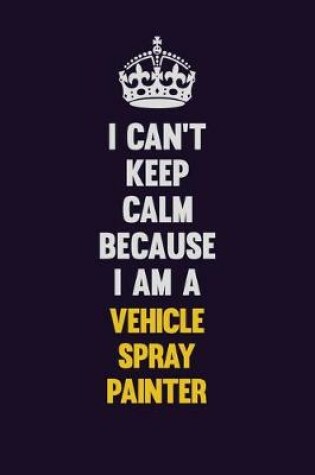 Cover of I Can't Keep Calm Because I Am A Vehicle Spray Painter