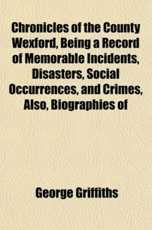 Cover of Chronicles of the County Wexford, Being a Record of Memorable Incidents, Disasters, Social Occurrences, and Crimes, Also, Biographies of