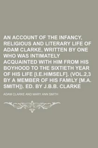 Cover of An Account of the Infancy, Religious and Literary Life of Adam Clarke, Written by One Who Was Intimately Acquainted with Him from His Boyhood to the Sixtieth Year of His Life [I.E.Himself]. (Vol.2,3 by a Member of His Family [M.A. Smith]). Ed. by J.B.B.