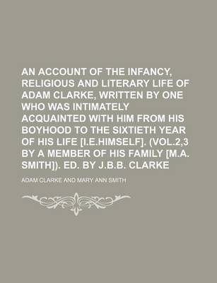 Book cover for An Account of the Infancy, Religious and Literary Life of Adam Clarke, Written by One Who Was Intimately Acquainted with Him from His Boyhood to the Sixtieth Year of His Life [I.E.Himself]. (Vol.2,3 by a Member of His Family [M.A. Smith]). Ed. by J.B.B.