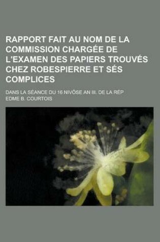 Cover of Rapport Fait Au Nom de La Commission Chargee de L'Examen Des Papiers Trouves Chez Robespierre Et Ses Complices; Dans La Seance Du 16 Nivose an III. de