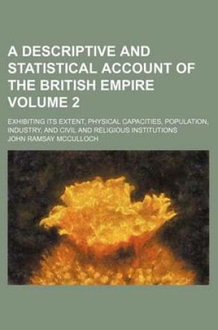 Cover of A Descriptive and Statistical Account of the British Empire; Exhibiting Its Extent, Physical Capacities, Population, Industry, and Civil and Religious Institutions Volume 2