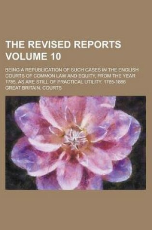 Cover of The Revised Reports; Being a Republication of Such Cases in the English Courts of Common Law and Equity, from the Year 1785, as Are Still of Practical Utility. 1785-1866 Volume 10