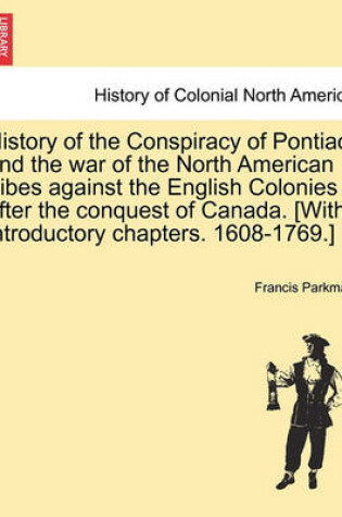 Cover of History of the Conspiracy of Pontiac, and the War of the North American Tribes Against the English Colonies After the Conquest of Canada. [With Introductory Chapters. 1608-1769.]