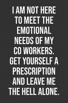 Book cover for I Am Not Here To Meet The Emotional Needs Of My Co Workers. Get Yourself A Prescription And Leave Me The Hell Alone.