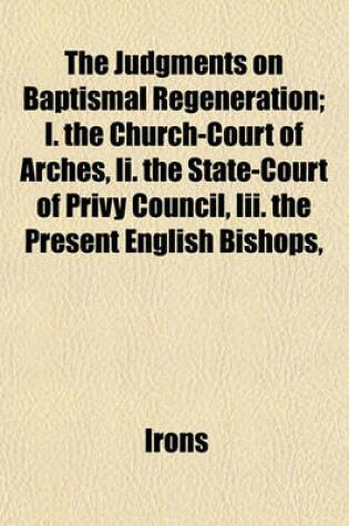 Cover of The Judgments on Baptismal Regeneration; I. the Church-Court of Arches, II. the State-Court of Privy Council, III. the Present English Bishops,