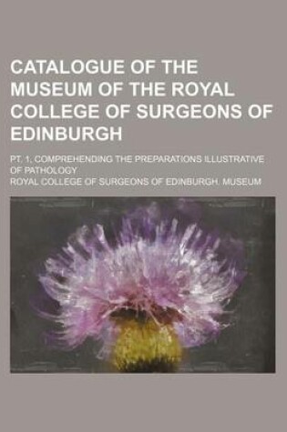 Cover of Catalogue of the Museum of the Royal College of Surgeons of Edinburgh; PT. 1, Comprehending the Preparations Illustrative of Pathology