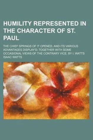 Cover of Humility Represented in the Character of St. Paul; The Chief Springs of It Opened, and Its Various Advantages Display'd Together with Some Occasional Views of the Contrary Vice. by I. Watts