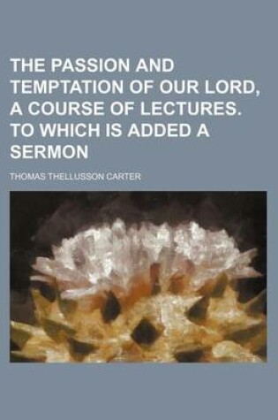 Cover of The Passion and Temptation of Our Lord, a Course of Lectures. to Which Is Added a Sermon