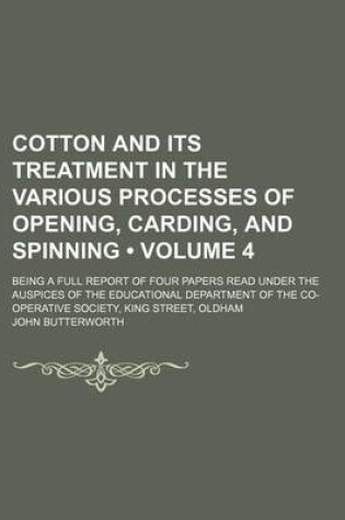 Cover of Cotton and Its Treatment in the Various Processes of Opening, Carding, and Spinning (Volume 4); Being a Full Report of Four Papers Read Under the Auspices of the Educational Department of the Co-Operative Society, King Street, Oldham