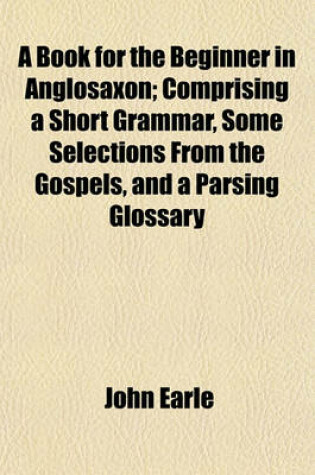 Cover of A Book for the Beginner in Anglosaxon; Comprising a Short Grammar, Some Selections from the Gospels, and a Parsing Glossary