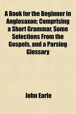Book cover for A Book for the Beginner in Anglosaxon; Comprising a Short Grammar, Some Selections from the Gospels, and a Parsing Glossary
