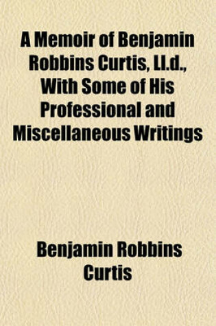 Cover of A Memoir of Benjamin Robbins Curtis, LL.D., with Some of His Professional and Miscellaneous Writings