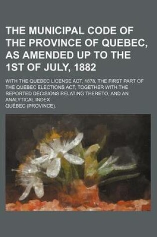 Cover of The Municipal Code of the Province of Quebec, as Amended Up to the 1st of July, 1882; With the Quebec License ACT, 1878, the First Part of the Quebec Elections ACT, Together with the Reported Decisions Relating Thereto, and an Analytical Index