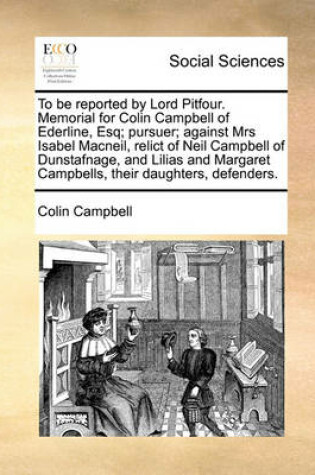 Cover of To Be Reported by Lord Pitfour. Memorial for Colin Campbell of Ederline, Esq; Pursuer; Against Mrs Isabel Macneil, Relict of Neil Campbell of Dunstafnage, and Lilias and Margaret Campbells, Their Daughters, Defenders.