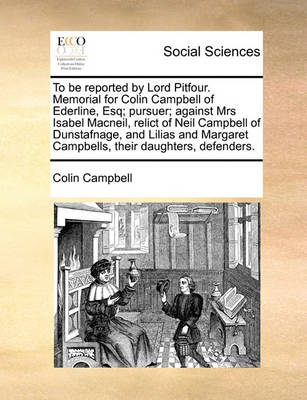 Book cover for To Be Reported by Lord Pitfour. Memorial for Colin Campbell of Ederline, Esq; Pursuer; Against Mrs Isabel Macneil, Relict of Neil Campbell of Dunstafnage, and Lilias and Margaret Campbells, Their Daughters, Defenders.