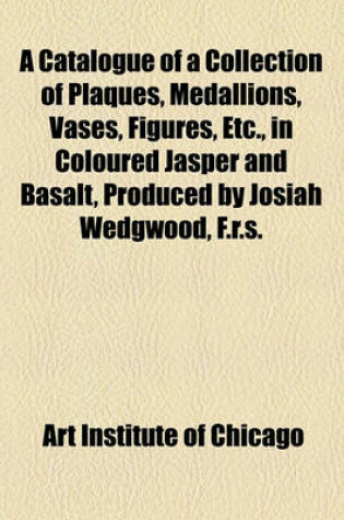 Cover of A Catalogue of a Collection of Plaques, Medallions, Vases, Figures, Etc., in Coloured Jasper and Basalt, Produced by Josiah Wedgwood, F.R.S., at Etruria, in the County of Stafford, England, 1760-1795