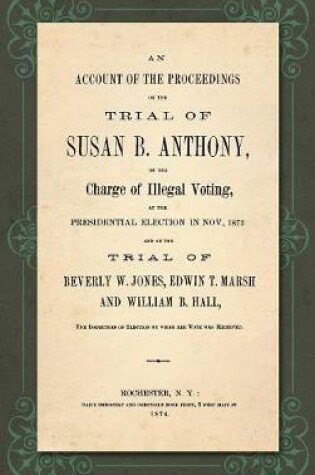 Cover of An Account of the Proceedings in the Trial of Susan B. Anthony, on the Charge of Illegal Voting, at the Presidential Election in Nov., 1872. and on the Trial of Beverly W. Jones, Edwin T. Marsh and William B. Hall, the Inspectors of Election by Whom Her Vote