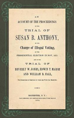 Book cover for An Account of the Proceedings in the Trial of Susan B. Anthony, on the Charge of Illegal Voting, at the Presidential Election in Nov., 1872. and on the Trial of Beverly W. Jones, Edwin T. Marsh and William B. Hall, the Inspectors of Election by whom her Vote