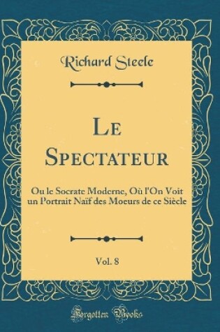 Cover of Le Spectateur, Vol. 8: Ou le Socrate Moderne, Où l'On Voit un Portrait Naïf des Moeurs de ce Siècle (Classic Reprint)
