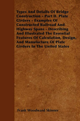 Cover of Types And Details Of Bridge Construction - Part II. Plate Girders - Examples Of Constructed Railroad And Highway Spans - Describing And Illustrated The Essential Features Of Calculation, Design, And Manufacture Of Plate Girders In The United States