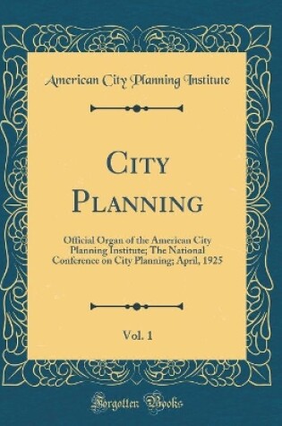 Cover of City Planning, Vol. 1: Official Organ of the American City Planning Institute; The National Conference on City Planning; April, 1925 (Classic Reprint)