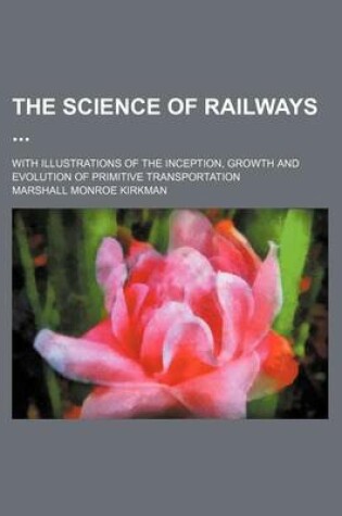 Cover of The Science of Railways (Volume 12); With Illustrations of the Inception, Growth and Evolution of Primitive Transportation