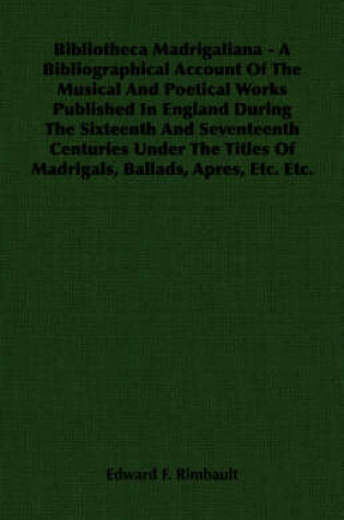 Cover of Bibliotheca Madrigaliana - A Bibliographical Account Of The Musical And Poetical Works Published In England During The Sixteenth And Seventeenth Centuries Under The Titles Of Madrigals, Ballads, Apres, Etc. Etc.