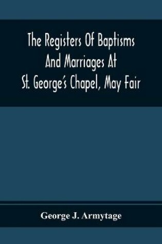 Cover of The Registers Of Baptisms And Marriages At St. George'S Chapel, May Fair; Transcribed From The Originals Now At The Church Of St. George, Hanover Square, And At The Registry General At Somerset House