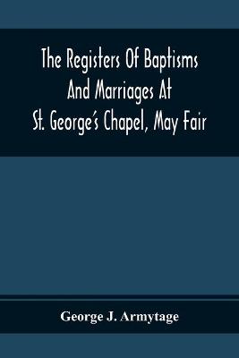 Book cover for The Registers Of Baptisms And Marriages At St. George'S Chapel, May Fair; Transcribed From The Originals Now At The Church Of St. George, Hanover Square, And At The Registry General At Somerset House