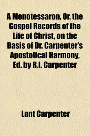 Cover of A Monotessaron, Or, the Gospel Records of the Life of Christ, on the Basis of Dr. Carpenter's Apostolical Harmony, Ed. by R.L. Carpenter