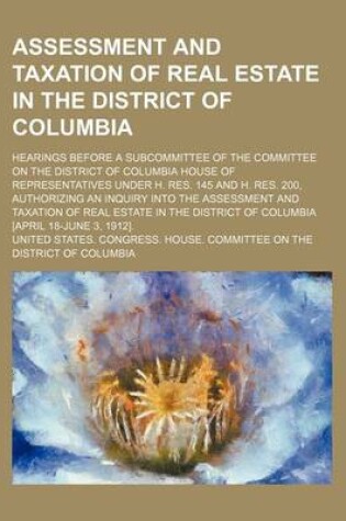 Cover of Assessment and Taxation of Real Estate in the District of Columbia; Hearings Before a Subcommittee of the Committee on the District of Columbia House of Representatives Under H. Res. 145 and H. Res. 200, Authorizing an Inquiry Into the Assessment and Taxa